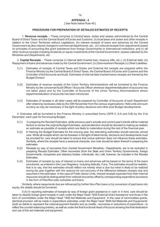 74
APPENDIX - 2
[ See Note below Rule 48 ]
PROCEDURE FOR PREPARATION OF DETAILED ESTMATES OF RECEIPTS
1. Revenue receipts. - These comprise (i) Central taxes, duties and cesses administered by the Central
Board of Direct Taxes and the Central Board of Excise and Customs; (ii) local taxes and duties and other receipts in
relation to the Union Territories without Legislature; (iii) interest receipts of loans and advances by the Central
Government as also interest charged to commercial departments, etc., (iv) notional receipts from adjustments based
on principles of accounting like grant assistance from foreign Governments or International institutions; and (v) all
other revenue receipts including dividends on equity investments of the Central Government, cesses collected by the
Ministries and Departments, etc.
2. Capital Receipts. - These comprise (i) Internal debt (market loan, treasury bills, etc.); (ii) External debt; (iii)
Repayment of loans and advances made by the Central Government; (iv) Disinvestment Receipts (v) Other Liabilities.
3.(1) Estimates of receipts of Central Taxes and Duties and External Aid receipts are prepared within the
Finance Ministry by the Central Board of Direct Taxes, the Central Board of Excise and Customs and the
Controller ofAid Accounts and Audit. Estimates of internal debt (market loans) receipts are framed by the
Budget Division.
3.(2) Estimates of revenue receipts of the Union Territory Administrations will be furnished to the Finance
Ministry by the concerned Audit Officer / Accounts Officer wherever departmentalization of accounts has
not taken place and by the Controller of Accounts of the Union Territory Administrations where
departmentalization of accounts has been introduced.
3.(3) Estimates of receipts in all other cases will be prepared by Controller of Accounts of each Department
after obtaining necessary data by the 30th November from the various organizations / field units and such
scrutiny as may be necessary in the light of policy decisions and other post Budget developments.
4. Estimates will be furnished to the Finance Ministry in prescribed forms (GFR 5, 5-A and 5-B) by the 31st
December, each year for the ensuing Budget.
5.(1) In preparing the Revised Estimates, while previous year's actuals and current year's trends will be material
factors to review the original Budget Estimates, special attention should be devoted to making as realistic
an estimate as possible of receipts which are likely to materialize during the rest of the financial year.
5.(2) In framing the Budget Estimates for the ensuing year, the estimating authorities should exercise utmost
care. While all receipts which can be foreseen in the light of latest trends, decisions and developments must
be provided for, care should be taken to ensure that undue optimism does not influence these estimates.
Similarly, where the receipts have a seasonal character, due note should be taken thereof in preparing the
estimates.
5.(3) Receipts by way of recoveries from Central Government Ministries / Departments, are to be excluded in
preparing Receipt Estimates. Other recoveries (from the State and Union Territory Governments, foreign
Governments, companies and statutory bodies, individuals, etc.) will, however, be included in the Receipt
Estimates.
5.(4) Estimates of receipts by way of interest on loans and advances will be based on the terms of the loans
sanctioned, as entered in the Loan Registers, including defaults, if any. The estimates should be realistic;
that is to say, that the estimates should reflect not merely what is due but what is likely to be realized
during the year together with the reasons for non-recovery of the difference between receipts due and
assumed in the estimates. In the case of Public Sector Units, interest receipts expected from their internal
resources should be distinguished from notional recoveries offset by corresponding expenditure provisions
in the form of Plan/Non-plan subsidies and loans.
Similarly, where repayments due are refinanced by further Non-Plan loans or by conversion of past loans into
equity, the details should be furnished.
5.(5) In reporting estimates of receipts by way of foreign grant assistance in cash or in kind, care should be
taken to classify foreign grant receipts in cash under the Major Head '1605 External Grant Assistance' and those in the
form of commodities under the Major Head '1606 Aid Materials and Equipment'. In the case of commodities grants,
identical provision will be made in expenditure estimates under the Major head '3606 Aid Materials and Equipments'
(both as debits to represent the notional payment therefor and as credits - recoveries in reductions of expenditure - to
reflect the counter-balancing entries), as well as under the final functional Head ofAccount showing the final destination
and use of the aid materials and equipment.
 