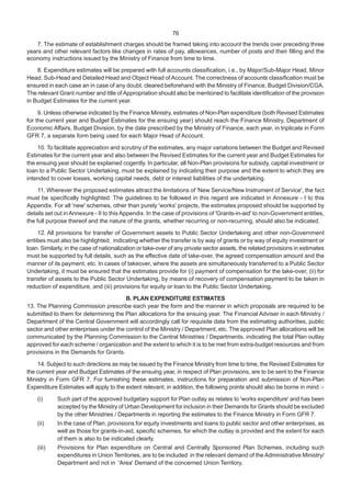 76
7. The estimate of establishment charges should be framed taking into account the trends over preceding three
years and other relevant factors like changes in rates of pay, allowances, number of posts and their filling and the
economy instructions issued by the Ministry of Finance from time to time.
8. Expenditure estimates will be prepared with full accounts classification, i.e., by Major/Sub-Major Head, Minor
Head, Sub-Head and Detailed Head and Object Head ofAccount. The correctness of accounts classification must be
ensured in each case an in case of any doubt, cleared beforehand with the Ministry of Finance, Budget Division/CGA.
The relevant Grant number and title of Appropriation should also be mentioned to facilitate identification of the provision
in Budget Estimates for the current year.
9. Unless otherwise indicated by the Finance Ministry, estimates of Non-Plan expenditure (both Revised Estimates
for the current year and Budget Estimates for the ensuing year) should reach the Finance Ministry, Department of
Economic Affairs, Budget Division, by the date prescribed by the Ministry of Finance, each year, in triplicate in Form
GFR 7, a separate form being used for each Major Head of Account.
10. To facilitate appreciation and scrutiny of the estimates, any major variations between the Budget and Revised
Estimates for the current year and also between the Revised Estimates for the current year and Budget Estimates for
the ensuing year should be explained cogently. In particular, all Non-Plan provisions for subsidy, capital investment or
loan to a Public Sector Undertaking, must be explained by indicating their purpose and the extent to which they are
intended to cover losses, working capital needs, debt or interest liabilities of the undertaking.
11. Wherever the proposed estimates attract the limitations of 'New Service/New Instrument of Service', the fact
must be specifically highlighted. The guidelines to be followed in this regard are indicated in Annexure - I to this
Appendix. For all 'new' schemes, other than purely 'works' projects, the estimates proposed should be supported by
details set out inAnnexure - II to this Appendix. In the case of provisions of 'Grants-in-aid' to non-Government entities,
the full purpose thereof and the nature of the grants, whether recurring or non-recurring, should also be indicated.
12. All provisions for transfer of Government assets to Public Sector Undertaking and other non-Government
entities must also be highlighted, indicating whether the transfer is by way of grants or by way of equity investment or
loan. Similarly, in the case of nationalization or take-over of any private sector assets, the related provisions in estimates
must be supported by full details, such as the effective date of take-over, the agreed compensation amount and the
manner of its payment, etc. In cases of takeover, where the assets are simultaneously transferred to a Public Sector
Undertaking, it must be ensured that the estimates provide for (i) payment of compensation for the take-over, (ii) for
transfer of assets to the Public Sector Undertaking, by means of recovery of compensation payment to be taken in
reduction of expenditure, and (iii) provisions for equity or loan to the Public Sector Undertaking.
B. PLAN EXPENDITURE ESTIMATES
13. The Planning Commission prescribe each year the form and the manner in which proposals are required to be
submitted to them for determining the Plan allocations for the ensuing year. The Financial Adviser in each Ministry /
Department of the Central Government will accordingly call for requisite data from the estimating authorities, public
sector and other enterprises under the control of the Ministry / Department, etc. The approved Plan allocations will be
communicated by the Planning Commission to the Central Ministries / Departments, indicating the total Plan outlay
approved for each scheme / organization and the extent to which it is to be met from extra-budget resources and from
provisions in the Demands for Grants.
14. Subject to such directions as may be issued by the Finance Ministry from time to time, the Revised Estimates for
the current year and Budget Estimates of the ensuing year, in respect of Plan provisions, are to be sent to the Finance
Ministry in Form GFR 7. For furnishing these estimates, instructions for preparation and submission of Non-Plan
Expenditure Estimates will apply to the extent relevant; in addition, the following points should also be borne in mind :-
(i) Such part of the approved budgetary support for Plan outlay as relates to 'works expenditure' and has been
accepted by the Ministry of Urban Development for inclusion in their Demands for Grants should be excluded
by the other Ministries / Departments in reporting the estimates to the Finance Ministry in Form GFR 7.
(ii) In the case of Plan, provisions for equity investments and loans to public sector and other enterprises, as
well as those for grants-in-aid, specific schemes, for which the outlay is provided and the extent for each
of them is also to be indicated clearly.
(iii) Provisions for Plan expenditure on Central and Centrally Sponsored Plan Schemes, including such
expenditures in Union Territories, are to be included in the relevant demand of the Administrative Ministry/
Department and not in 'Area' Demand of the concerned Union Territory.
 