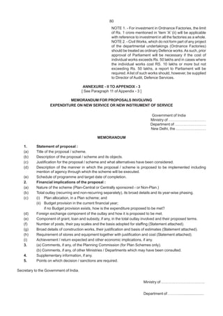80
NOTE 1. - For investment in Ordnance Factories, the limit
of Rs. 1 crore mentioned in 'item 'A' (ii) will be applicable
with reference to investment in all the factories as a whole.
NOTE 2. - Civil Works, which do not form part of any project
of the departmental undertakings (Ordnance Factories)
should be treated as ordinary Defence works.As such, prior
approval of Parliament will be necessary if the cost of
individual works exceeds Rs. 50 lakhs and in cases where
the individual works cost RS. 10 lakhs or more but not
exceeding Rs. 50 lakhs, a report to Parliament will be
required. Alist of such works should, however, be supplied
to Director of Audit, Defence Services.
ANNEXURE - II TO APPENDIX - 3
[ See Paragraph 11 of Appendix - 3 ]
MEMORANDUM FOR PROPOSALS INVOLVING
EXPENDITURE ON NEW SERVICE OR NEW INSTRUMENT OF SERVICE
Government of India
Ministry of …………………………
Department of …………………….
New Delhi, the ……………………
MEMORANDUM
1. Statement of proposal :
(a) Title of the proposal / scheme.
(b) Description of the proposal / scheme and its objects.
(c) Justification for the proposal / scheme and what alternatives have been considered.
(d) Description of the manner in which the proposal / scheme is proposed to be implemented including
mention of agency through which the scheme will be executed.
(e) Schedule of programme and target date of completion.
2. Financial implications of the proposal :
(a) Nature of the scheme (Plan-Central or Centrally sponsored - or Non-Plan.)
(b) Total outlay (recurring and non-recurring separately), its broad details and its year-wise phasing.
(c) (i) Plan allocation, in a Plan scheme; and
(ii) Budget provision in the current financial year;
if no Budget provision exists, how is the expenditure proposed to be met?
(d) Foreign exchange component of the outlay and how it is proposed to be met.
(e) Component of grant, loan and subsidy, if any, in the total outlay involved and their proposed terms.
(f) Number of posts, their pay scales and the basis adopted for staffing (Statement attached).
(g) Broad details of construction works, their justification and basis of estimates (Statement attached).
(h) Requirement of stores and equipment together with justification and cost (Statement attached).
(i) Achievement / return expected and other economic implications, if any.
3. (a) Comments, if any, of the Planning Commission (for Plan Schemes only).
(b) Comments, if any, of other Ministries / Departments which may have been consulted.
4. Supplementary information, if any.
5. Points on which decision / sanctions are required.
Secretary to the Government of India.
Ministry of ……………………………..
Department of …………....................
 
