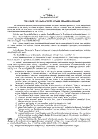 81
APPENDIX – 4
[See Note below Rule 48]
PROCEDURE FOR COMPILATION OF DETAILED DEMANDS FOR GRANTS
1. The Demand for Grants are presented to Parliament at two levels. The Main Demands for Grants are presented
to Parliament by the Ministry of Finance along with the Annual Financial Statement while the Detailed Demands for
Grants are laid on the Table of the Lok Sabha by the concerned Ministries a few days in advance of the discussion of
the respective Ministries Demands in that House.
Both the Main Demands for Grants as also the Detailed Demands for Grants comprise three parts each, viz.-
Part - I shows the Service for which the Demand (orAppropriation) is intended and the estimates of the gross
amount, separately for Voted and Charged Expenditure, under Revenue and Capital (including Loan) sections required
in the ensuing year in respect of that Service.
Part - II shows break up of the estimates separately for Plan and Non-Plan expenditure. In the Main Demands
for Grants, the break up is exhibited up to the level of Major Heads of Account which correspond to functions of the
Government.
In the Detailed Demands for Grants the break up in respect of activities/schemes/organization up to the
object head level is given.
The Detailed Demands for Grants also exhibit actuals of the previous year in Part - II.
Both in the Main Demands for Grants as well as in the Detailed Demands for Grants, the details of recoveries
taken in reduction of expenditure provided for in the Demand or Appropriation are also depicted.
2. All Detailed Demands for Grants of a Ministry / Department are consolidated in a single volume and presented
to Lok Sabha by the concerned Ministry / Department. The Detailed Demands show ‘actual expenditure’ as per
accounts in the previous year, Budget and Revised Estimates for the current years and Budget Estimates for the
ensuing year, each showing ‘Plan’ and ‘Non-Plan’ items separately.
(i) The process of compilation should start in July / August with the preparation of a manuscript skeleton.
Manuscript skeletons of Detailed Demands for the ensuing year should be prepared by using the printed
Detailed Demands for the current year by making necessary alterations therein. New sub-heads sanctioned
by the Finance Ministry, if any, and those expected to be required should also be added in the manuscript
at appropriate places. The manuscript should then be sent to the designated press for a proof. Where
necessary, a second proof may be obtained. The printed skeletons should be available with the Ministries/
Departments preferably by the 15
th
October each year.
(ii) Two copies of the Demand skeleton may then be sent to the Principal Accounts Officer, as the case may
be, for filling the ‘Actuals’ column for the previous year and to return one copy duly filled in.
(iii) In the master copy of the Demand, the Ministry / Department will then post (1) the figures of actuals as
reported by the Principal Accounts Officer / Accountant-General; (2) Revised Estimates for the current year
and the Budget Estimates for the ensuing year from the office copy of the SBEs /Demands for Grants sent
to Finance Ministry. While posting these entries, care should be taken to ensure that –
(a) “Charged” items are shown in italics and are not mixed up with “Voted” provisions;
(b) posting is done accurately against the proper item / head of account including “recoveries”, if any,
taken as reduction of expenditure;
(c) new items are inserted at the proper place under the relevant minor head;
(d) “Plan” and “Non-Plan” provisions are noted in the relevant columns;
(e) totals of sub-heads, minor heads, major heads, etc., are correctly worked out and posted; that totals of
Revenue section and Capital section as well as the grand totals are correct and show “Charged” and
“Voted” figures distinctly; and
(f) new sub-head (opened through Supplementary Demands) or otherwise or any change in the numbering
and nomenclature sanctioned by the Budget Division since the proof of the skeleton should also be
incorporated in the Master Copy.
NOTE :– A sub-head should appear in the Demand only when there is provision thereunder, either in the currentyear
(Budget or Revised) or the ensuing year. Wherever only actuals of the previous year pertaining to a sub-head are to
be exhibited, this should be done by inserting suitable footnote on the relevant page.
(iv) The process of compilation and printing of the Demands should be undertaken in stages.
81
 