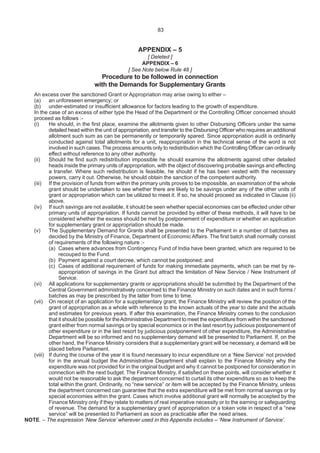 83
APPENDIX – 5
[ Deleted ]
APPENDIX – 6
[ See Note below Rule 48 ]
Procedure to be followed in connection
with the Demands for Supplementary Grants
An excess over the sanctioned Grant or Appropriation may arise owing to either –
(a) an unforeseen emergency; or
(b) under-estimated or insufficient allowance for factors leading to the growth of expenditure.
In the case of an excess of either type the Head of the Department or the Controlling Officer concerned should
proceed as follows :-
(i) He should, in the first place, examine the allotments given to other Disbursing Officers under the same
detailed head within the unit of appropriation, and transfer to the Disbursing Officer who requires an additional
allotment such sum as can be permanently or temporarily spared. Since appropriation audit is ordinarily
conducted against total allotments for a unit, reappropriation in the technical sense of the word is not
involved in such cases.The process amounts only to redistribution which the Controlling Officer can ordinarily
effect without reference to any other authority.
(ii) Should he find such redistribution impossible he should examine the allotments against other detailed
heads inside the primary units of appropriation, with the object of discovering probable savings and effecting
a transfer. Where such redistribution is feasible, he should if he has been vested with the necessary
powers, carry it out. Otherwise, he should obtain the sanction of the competent authority.
(iii) If the provision of funds from within the primary units proves to be impossible, an examination of the whole
grant should be undertaken to see whether there are likely to be savings under any of the other units of
grant or appropriation which can be utilized to meet it. If so, he should proceed as indicated in Clause (ii)
above.
(iv) If such savings are not available, it should be seen whether special economies can be effected under other
primary units of appropriation. If funds cannot be provided by either of these methods, it will have to be
considered whether the excess should be met by postponement of expenditure or whether an application
for supplementary grant or appropriation should be made.
(v) The Supplementary Demand for Grants shall be presented to the Parliament in a number of batches as
decided by the Ministry of Finance, Department of Economic Affairs. The first batch shall normally consist
of requirements of the following nature :-
(a) Cases where advances from Contingency Fund of India have been granted, which are required to be
recouped to the Fund.
(b) Payment against a court decree, which cannot be postponed; and
(c) Cases of additional requirement of funds for making immediate payments, which can be met by re-
appropriation of savings in the Grant but attract the limitation of New Service / New Instrument of
Service.
(vi) All applications for supplementary grants or appropriations should be submitted by the Department of the
Central Government administratively concerned to the Finance Ministry on such dates and in such forms /
batches as may be prescribed by the latter from time to time.
(vii) On receipt of an application for a supplementary grant, the Finance Ministry will review the position of the
grant of appropriation as a whole with reference to the known actuals of the year to date and the actuals
and estimates for previous years. If after this examination, the Finance Ministry comes to the conclusion
that it should be possible for theAdministrative Department to meet the expenditure from within the sanctioned
grant either from normal savings or by special economics or in the last resort by judicious postponement of
other expenditure or in the last resort by judicious postponement of other expenditure, the Administrative
Department will be so informed and no supplementary demand will be presented to Parliament. If, on the
other hand, the Finance Ministry considers that a supplementary grant will be necessary, a demand will be
placed before Parliament.
(viii) If during the course of the year it is found necessary to incur expenditure on a ‘New Service’ not provided
for in the annual budget the Administrative Department shall explain to the Finance Ministry why the
expenditure was not provided for in the original budget and why it cannot be postponed for consideration in
connection with the next budget. The Finance Ministry, if satisfied on these points, will consider whether it
would not be reasonable to ask the department concerned to curtail its other expenditure so as to keep the
total within the grant. Ordinarily, no “new service” or item will be accepted by the Finance Ministry, unless
the department concerned can guarantee that the extra expenditure will be met from normal savings or by
special economies within the grant. Cases which involve additional grant will normally be accepted by the
Finance Ministry only if they relate to matters of real imperative necessity or to the earning or safeguarding
of revenue. The demand for a supplementary grant of appropriation or a token vote in respect of a “new
service” will be presented to Parliament as soon as practicable after the need arises.
NOTE. – The expression ‘New Service’ wherever used in this Appendix includes – ‘New Instrument of Service’.
83
 