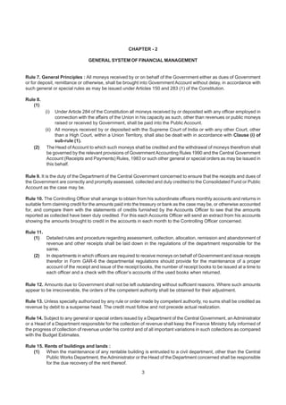 CHAPTER - 2
GENERAL SYSTEM OF FINANCIAL MANAGEMENT
Rule 7. General Principles : All moneys received by or on behalf of the Government either as dues of Government
or for deposit, remittance or otherwise, shall be brought into Government Account without delay, in accordance with
such general or special rules as may be issued under Articles 150 and 283 (1) of the Constitution.
Rule 8.
(1)
(i) Under Article 284 of the Constitution all moneys received by or deposited with any officer employed in
connection with the affairs of the Union in his capacity as such, other than revenues or public moneys
raised or received by Government, shall be paid into the Public Account.
(ii) All moneys received by or deposited with the Supreme Court of India or with any other Court, other
than a High Court, within a Union Territory, shall also be dealt with in accordance with Clause (i) of
sub-rule (1).
(2) The Head of Account to which such moneys shall be credited and the withdrawal of moneys therefrom shall
be governed by the relevant provisions of Government Accounting Rules 1990 and the Central Government
Account (Receipts and Payments) Rules, 1983 or such other general or special orders as may be issued in
this behalf.
Rule 9. It is the duty of the Department of the Central Government concerned to ensure that the receipts and dues of
the Government are correctly and promptly assessed, collected and duly credited to the Consolidated Fund or Public
Account as the case may be.
Rule 10. The Controlling Officer shall arrange to obtain from his subordinate officers monthly accounts and returns in
suitable form claiming credit for the amounts paid into the treasury or bank as the case may be, or otherwise accounted
for, and compare them with the statements of credits furnished by the Accounts Officer to see that the amounts
reported as collected have been duly credited. For this each Accounts Officer will send an extract from his accounts
showing the amounts brought to credit in the accounts in each month to the Controlling Officer concerned.
Rule 11.
(1) Detailed rules and procedure regarding assessment, collection, allocation, remission and abandonment of
revenue and other receipts shall be laid down in the regulations of the department responsible for the
same.
(2) In departments in which officers are required to receive moneys on behalf of Government and issue receipts
therefor in Form GAR-6 the departmental regulations should provide for the maintenance of a proper
account of the receipt and issue of the receipt books, the number of receipt books to be issued at a time to
each officer and a check with the officer’s accounts of the used books when returned.
Rule 12. Amounts due to Government shall not be left outstanding without sufficient reasons. Where such amounts
appear to be irrecoverable, the orders of the competent authority shall be obtained for their adjustment.
Rule 13. Unless specially authorized by any rule or order made by competent authority, no sums shall be credited as
revenue by debit to a suspense head. The credit must follow and not precede actual realization.
Rule 14. Subject to any general or special orders issued by a Department of the Central Government, an Administrator
or a Head of a Department responsible for the collection of revenue shall keep the Finance Ministry fully informed of
the progress of collection of revenue under his control and of all important variations in such collections as compared
with the Budget Estimates.
Rule 15. Rents of buildings and lands :
(1) When the maintenance of any rentable building is entrusted to a civil department, other than the Central
Public Works Department, the Administrator or the Head of the Department concerned shall be responsible
for the due recovery of the rent thereof.
3
 