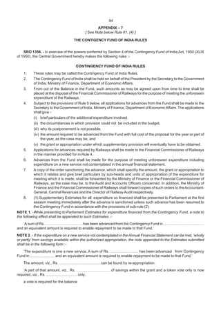 APPENDIX – 7
[ See Note below Rule 61. (4) ]
THE CONTIGENCY FUND OF INDIA RULES
SRO 1358. - In exercise of the powers conferred by Section 4 of the Contingency Fund of India Act, 1950 (XLIX
of 1950), the Central Government hereby makes the following rules :-
CONTINGENCY FUND OF INDIA RULES
1. These rules may be called the Contingency Fund of India Rules.
2. The Contingency Fund of India shall be held on behalf of the President by the Secretary to the Government
of India, Ministry of Finance, Department of Economic Affairs.
3. From out of the Balance in the Fund, such amounts as may be agreed upon from time to time shall be
placed at the disposal of the Financial Commissioner of Railways for the purpose of meeting the unforeseen
expenditure of the Railways.
4. Subject to the provisions of Rule 5 below, all applications for advances from the Fund shall be made to the
Secretary to the Government of India, Ministry of Finance, Department of EconomicAffairs. The applications
shall give -
(i) brief particulars of the additional expenditure involved.
(ii) the circumstances in which provision could not be included in the budget,
(iii) why its postponement is not possible,
(iv) the amount required to be advanced from the Fund with full cost of the proposal for the year or part of
the year, as the case may be, and
(v) the grant or appropriation under which supplementary provision will eventually have to be obtained.
5. Applications for advances required by Railways shall be made to the Financial Commissioner of Railways
in the manner provided for in Rule 4.
6. Advances from the Fund shall be made for the purpose of meeting unforeseen expenditure including
expenditure on a new service not contemplated in the annual financial statement.
7. A copy of the order sanctioning the advance, which shall specifiy the amount, the grant or appropriation to
which it relates and give brief particulars by sub-heads and units of appropriation of the expenditure for
meeting which it is made, shall be forwarded by the Ministry of Finance or the Financial Commissioner of
Railways, as the case may be, to the Audit and Accounts Officers concerned. In addition, the Ministry of
Finance and the Financial Commissioner of Railways shall forward copies of such orders to theAccountant-
General, Central Revenues and the Director of Railway Audit respectively.
8. (1) Supplementary Estimates for all expenditure so financed shall be presented to Parliament at the first
session meeting immediately after the advance is sanctioned unless such advance has been resumed to
the Contingency Fund in accordance with the provisions of sub-rule (2).
NOTE 1. -While presenting to Parliament Estimates for expenditure financed from the Contingency Fund, a note to
the following effect shall be appended to such Estimates :-
‘A sum of Rs. ………………………… has been advanced from the Contingency Fund in ……………………………
and an equivalent amount is required to enable repayment to be made to that Fund.’
NOTE 2. - If the expenditure on a new service not contemplated in the Annual Financial Statement can be met, ‘wholly
or partly’ from savings available within the authorized appropriation, the note appended to the Estimates submitted
shall be in the following form :-
‘The expenditure is one a new service. A sum of Rs. ………………….. has been advanced from Contingency
Fund in ……………….. and an equivalent amount is required to enable repayment to be made to that Fund.’
The amount, viz., Rs. …………………………… can be found by re-appropriation.
‘A part of that amount, viz., Rs. ……………………… of savings within the grant and a token vote only is now
required, viz., Rs. ……………………. only.
a vote is required for the balance
84
 