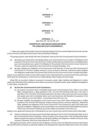 APPENDIX - 8
Deleted
APPENDIX - 9
Deleted
APPENDIX - 10
Deleted
APPENDIX - 11
[See Rule 279. (4) and 279. (5) ]
TRANSFER OF LAND AND BUILDINGS BETWEEN
THE UNION AND STATE GOVERNMENTS
1. These rules apply to the transfer of land and buildings between the Union and the State Governments and also
to the surrender to the State Governments of land belonging to Railways.
The general position under Article 294 of the Constitution is that as from the commencement of the Constitution -
(a) all property and assets which immediately before such commencement were vested in His Majesty for the
purposes of the Government of the Dominion of India and all property and assets which immediately before
such commencement were vested in His Majesty for the purpose of the Government of each Governor’s
Province, shall vest respectively in the Union and the corresponding State; and
(b) all rights, liabilities and obligations of the Government of the Dominion of India and of the Government of
each Governor’s Province, whether arising out of any contract or otherwise, shall be the rights, liabilities
and obligations respectively of the Government of India and the Government of each corresponding State.
subject to any adjustment made or to be made by reason of the creation before the commencement of the construction
of the Dominion of Pakistan or of the Province, of West Bengal, West Punjab and East Punjab.
Article 294, as is evident, relates to succession to property, assets, rights, liabilities and obligations in certain
cases only;Article 295 of the Constitution which relate to succession to property, assets, rights, liabilities and obligations
in other cases, provides that -
(I) As from the commencement of the Constitution :
(a) all property and assets which immediately before such commencement were vested in any Indian
State corresponding to a State specified in Part -B of the First Schedule shall vest in the Union if
specified in Part - B of the First Schedule shall vest in the Union if the purpose for which such property
and assets were held immediately before such commencement will thereafter be purposes of the
Union relating to any of the matters enumerated in the Union List; and
(b) all rights, liabilities and obligations of the Government of any Indian State corresponding to a State
specified in Part -B of the First Schedule, whether arising out of any contract or otherwise, shall be the
rights, liabilities and obligations of the Union Government, if the purposes for which such rights were
acquired or liabilities or obligations were incurred before such commencement will thereafter be purposes
of the Union Government relating to any of the matters enumerated in the Union List:
subject to any agreement entered into in that behalf by the Union Government with the Government of that State.
(II) Subject as aforesaid, the Government of each State specified in Part ‘B’ of the First Schedule shall, as from
the commencement of the Constitution, be the successor of the Government of the corresponding Indian
State as regards all property and assets and all rights, liabilities and obligations, whether arising out of any
contract or otherwise, other than those referred to in Clause (1).
All property and assets, which include land and buildings, and which vest in the State Government under Articles
294 and 295 of the Constitution or otherwise shall be at the disposal of the respective State Governments, who will be
87
 
