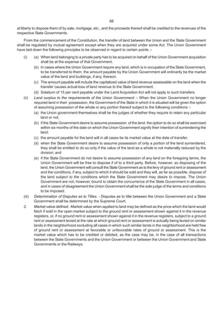 88
at liberty to dispose them of by sale, mortgage, etc., and the proceeds thereof shall be credited to the revenues of the
respective State Governments.
From the commencement of the Constitution, the transfer of land between the Union and the State Government
shall be regulated by mutual agreement except when they are acquired under some Act. The Union Government
have laid down the following principles to be observed in regard to certain points :-
(i) (a) When land belonging to a private party has to be acquired on behalf of the Union Government acquisition
shall be at the expense of that Government.
(b) In cases where the Union Government require any land, which is in occupation of the State Government,
to be transferred to them, the amount payable by the Union Government will ordinarily be the market
value of the land and buildings, if any, thereon.
(c) The amount payable will include the capitalized value of land revenue assessable on the land when the
transfer causes actual loss of land revenue to the State Government.
(d) Solatium of 15 per cent payable under the Land Acquisition Act will not apply to such transfers.
(ii) Land surplus to the requirements of the Union Government :- When the Union Government no longer
required land in their possession, the Government of the State in which it is situated will be given the option
of assuming possession of the whole or any portion thereof subject to the following conditions :-
(a) the Union government themselves shall be the judges of whether they require to retain any particular
land or not;
(b) if the State Government desire to assume possession of the land, the option to do so shall be exercised
within six months of the date on which the Union Government signify their intention of surrendering the
land;
(c) the amount payable for the land will in all cases be its market value at the date of transfer;
(d) when the State Government desire to assume possession of only a portion of the land surrendered,
they shall be entitled to do so only if the value of the land as a whole is not materially reduced by the
division; and
(e) if the State Government do not desire to assume possession of any land on the foregoing terms, the
Union Government will be free to dispose if of to a third party. Before, however, so disposing of the
land, the Union Government will consult the State Government as to the levy of ground rent or assessment
and the conditions, if any, subject to which it should be sold and they will, as far as possible, dispose of
the land subject to the conditions which the State Government may desire to impose. The Union
Government are not, however, bound to obtain the concurrence of the State Government in all cases,
and in cases of disagreement the Union Government shall be the sole judge of the terms and conditions
to be imposed.
(iii) Determination of Disputes as to Titles. - Disputes as to title between the Union Government and a State
Government shall be determined by the Supreme Court.
2. Market value defined. -Market value when applied to land may be defined as the price which the land would
fetch if sold in the open market subject to the ground rent or assessment shown against it in the revenue
registers, or, if no ground rent or assessment shown against it in the revenue registers, subject to a ground
rent or assessment levied at the rate at which ground rent or assessment is actually being levied on similar
lands in the neighborhood excluding all cases in which such similar lands in the neighborhood are held free
of ground rent or assessment at favorable or unfavorable rates of ground or assessment. This is the
market value which has to be credited or debited, as the case may be, in the case of all transactions
between the State Governments and the Union Government or between the Union Government and State
Governments or the Railways.
 