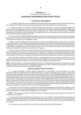 APPENDIX - 12
[ See Rule 255. (3) and Rule 281 ]
CHARITABLE ENDOWMENTS AND OTHER TRUSTS
I. CHARITABLE ENDOWMENTS
1. The duties of the Treasurer of Charitable Endowments for India are prescribed in the Charitable Endowments
Act, 1890 (Act VI of 1890), and the rules framed thereunder, which are printed as an Annexure hereto.
2. Under sub-section (1) of Section 3 of the Charitable Endowments Act, the Deputy Secretary (Budget) in the
Ministry of Finance, Department of Economic Affairs, nominated for the purpose, has been appointed ex officio to be
the Treasurer of Charitable Endowments for India with effect from the 1
st
April, 1954. All the property of Charitable
Endowments, the objects of which extend beyond a single State or which are objects to which the executive authority
of the Central Government extend, vest in him.
The Treasurer of Charitable Endowments for India is authorized to employ the agency of the Treasurer of Charitable
Endowments of a State, with the consent of the State Governments, for discharging any of the functions assigned to
his under the rules referred to in Paragraph 1 above.
3. When a copy of a vesting order is received by the Treasurer of Charitable Endowments for India, he should at
once place himself in communication with the persons who appear from the order to be the holders of the documents
of title relating to the property or of the securities mentioned in the order, and request them to forward the Title Deeds,
or securities in a registered cover and to insure the cover for Rs. 100. These do not require to be endorsed, as the
vesting order operates to transfer the securities to the Treasurer.
4.At every change of Office of the Deputy Secretary (Budget) in the Ministry of Finance, Department of Economic
Affairs nominated for the purpose, a formal transfer of charge of the Treasurer of Charitable Endowments for India
should also take place and as separate charge report, supported by a statement of the total of the balances of the
Funds vested in the Treasurer, duly signed by the relieved and the relieving Treasurers should be sent to Government.
A list of receipts granted by the Reserve Bank in acknowledgement of the securities forwarded to it for safe
custody as also of the securities kept in the custody of the Treasurer should also be prepared and signed by the
relieved and the relieving Treasurers, and sent to Government along with the charge report.
NOTE. - Whenever there is a change in the Office of a Treasurer of Charitable Endowments of a State who has been
acting as an agent of the treasurer of Charitable Endowments for India, a charge report prepared in the manner
indicated in this paragraph should be furnished to the latter.
II.MISCELLANEOUS TRUST ACCOUNTS
5. If, under any general or special orders of Government, an Audit Officer / Accounts Officer or any other
Government officer is required to act in his official capacity as a Trustee or Depository of any public or quasi-public
fund, which does come within the scope of the accounts of Government, or of any Charitable Endowment and is not
a Government security held in trust under the rules in Chapter IX of the Government Securities Manual, such an
officer should endeavor to have the trust vested, if possible, in the Treasurer of Charitable Endowments for India; but,
if that course is not possible, he should open an account with the State Bank of India, or with any other approved
Bank, for the deposit of moneys received by him on account of Trust. Full and clear record of all transactions relating
to the trust fund should be kept in the books of accounts in his personal custody in a form complying with the terms
and conditions of the Trust. The securities, if any, deposited with him should be dealt with in accordance with the
instructions contained in Chapter IX of the Government Securities Manual.
6. The books of accounts should be supported by a short statement descriptive of the nature and obligation of the
Trust, with reference to the documents bearing upon it, so that any other Government officer on receiving charge may
know by reference to it exactly what his obligations are in the matter.
NOTE. - The receipt and disposal of interest should be recorded in these accounts which are meant for the
principal of the Trusts only.
7. The accounts should be balanced and closed every 31
st
day of March. They should also be balanced and
closed when the Government officer acting as the Trustee makes over charge of his office to a successor or substitute,
a balance sheet being appended to the charge report and signed both by the officer receiving and the officer giving
over charge.
8. The accounts will be subject to such audit check as may be prescribed by Government.
89
 