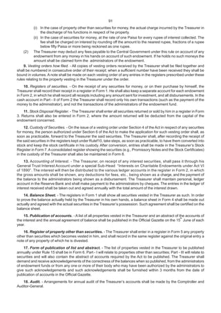 91
(i) In the case of property other than securities for money, the actual charge incurred by the Treasurer in
the discharge of his functions in respect of he property.
(ii) In the case of securities for money, at the rate of one Paisa for every rupee of interest collected. The
fee shall be charged on interest by rounding off the amount to the nearest rupee, fractions of a rupee
below fifty Paisa or more being reckoned as one rupee.
(2) The Treasurer may deduct any fees payable to the Central Government under this rule on account of any
endowment from any money in his hands on account of such endowment. If he holds no such moneys the
amount shall be claimed form the administrators of the endowment.
9. Vesting orders how filed. - All copies of vesting orders received by the Treasurer shall be filed together and
shall be numbered in consecutive order of their receipt; when a sufficient number have been received they shall be
bound in volumes. A note shall be made on each vesting order of any entries in the registers prescribed under these
rules relating to the property vesting in the Treasurer under the order.
10. Registers of securities. - On the receipt of any securities for money, or on their purchase by himself, the
Treasurer shall record their receipt in a register in Form 1. He shall also keep a separate account for each endowment
in Form 2, in which he shall record all receipts including any amount sent for investment, and all disbursements. In the
cash account in Part - II of Form 2 the Treasurer shall record only his own transactions (such as the payment of the
money to the administrator), and not the transactions of the administrators of the endowment fund.
11. Stock Disposal Register. - The Treasurer shall enter all securities returned or sold by him in a register in Form
3. Returns shall also be entered in Form 2, where the amount returned will be deducted from the capital of the
endowment concerned.
12. Custody of Securities. - On the issue of a vesting order under Section 4 of the Act in respect of any securities
for money, the person authorized under Section 6 of the Act to make the application for such vesting order shall, as
soon as practicable, forward to the Treasurer the said securities. The Treasurer shall, after recording the receipt of
the said securities in the registers kept under Rulef10, take steps, as soon as practicable, to have them converted into
stock and keep the stock certificate in his custody. After conversion, entries shall be made in the Treasurer’s Stock
Register in Form 7.A consolidated register showing the securities (e.g., Promissory Notes and the Stock Certificates)
in the custody of the Treasurer shall also be maintained in Form 8.
13. Accounting of Interest. - The Treasurer, on receipt of any interest securities, shall pass it through his
General Trust Interest Account under a special Sub-Head “Interests on Charitable Endowments under Act VI
of 1890”. The interest will then be distributed to the various ledger accounts in the register in Form 2, in which
the gross amounts shall be shown, any deductions for fees, etc., being shown as a charge, and the payment of
the balance to the administrators being shown as a disbursement. The Treasurer shall maintain personal, ledger
account in the Reserve Bank and shall make payment to the administrators by cheques. The entries in the ledger of
interest received shall be taken out and agreed annually with the total amount of the interest drawn.
14. Balance Sheet. - The registers in Form 1 shall show all securities vested in the Treasurer as such. In order
to prove the balance actually held by the Treasurer in his own hands, a balance sheet in Form 4 shall be made out
actually and agreed with the actual securities in the Treasurer’s possession. Such agreement shall be certified on the
balance sheet.
15. Publication of accounts. - A list of all properties vested in the Treasurer and an abstract of the accounts of
the interest and the annual agreement of balance shall be published in the Official Gazette on the 15
th
June of each
year.
16. Register of property other than securities. - The Treasurer shall enter in a register in Form 5 any property
other than securities which becomes vested in him, and shall record in the same register against the original entry a
note of any property of which he is divested.
17. Form of publication of list and abstract. - The list of properties vested in the Treasurer to be published
annually under Rule 15 shall be in Form 6. Part - I will relate to properties other than securities; Part - III will relate to
securities and will also contain the abstract of accounts required by the Act to be published. The Treasurer shall
demand and receive acknowledgements of the correctness of the balances when so published, from the administrators
of endowment funds or from any one or more of their body who may have been authorized by the administrators to
give such acknowledgements and such acknowledgements shall be furnished within 3 months from the date of
publication of accounts in the Official Gazette.
18. Audit. - Arrangements for annual audit of the Treasurer’s accounts shall be made by the Comptroller and
Auditor-General.
 