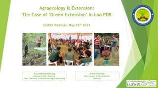 Agroecology & Extension:
The Case of ‘Green Extension’ in Lao PDR
GFRAS Webinar, May 25th 2021
Souvanthong Namvong
National Project Director,
Dept. Technical Extension and Agro-Processing
Andrew Bartlett
Team Leader & Policy Adviser,
Helvetas
 