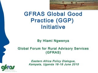 GFRAS Global Good
Practice (GGP)
Initiative
By Hlami Ngwenya
Global Forum for Rural Advisory Services
(GFRAS)
Eastern Africa Policy Dialogue,
Kampala, Uganda 16-18 June 2015
 