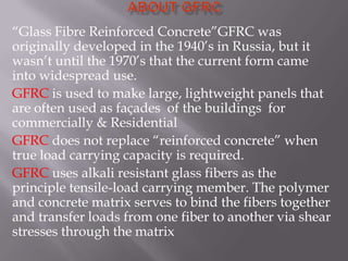 “Glass Fibre Reinforced Concrete”GFRC was
originally developed in the 1940’s in Russia, but it
wasn’t until the 1970’s that the current form came
into widespread use.
GFRC is used to make large, lightweight panels that
are often used as façades of the buildings for
commercially & Residential
GFRC does not replace “reinforced concrete” when
true load carrying capacity is required.
GFRC uses alkali resistant glass fibers as the
principle tensile-load carrying member. The polymer
and concrete matrix serves to bind the fibers together
and transfer loads from one fiber to another via shear
stresses through the matrix
 