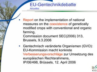 LuettgeL@bfn.de

EU-Gentechnikdebatte
EU-Gentechnikdebatte
Aktuelles
Aktuelles

Report on the implementation of national
measures on the coexistence of genetically
modified crops with conventional and organic
farming,
Commission document SEC(2006) 313,
Brussels, 9.3.2006
Gentechnisch veränderte Organismen (GVO):
EU-Kommission macht konkrete
Verbesserungsvorschläge zur Umsetzung des
europäischen Rechtsrahmens,
IP/06/498, Brüssels, 12. April 2006
10

 
