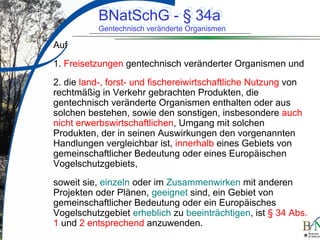 LuettgeL@bfn.de

BNatSchG § 34a
BNatSchG -- § 34a

Gentechnisch veränderte Organismen
Gentechnisch veränderte Organismen

Auf
1. Freisetzungen gentechnisch veränderter Organismen und
2. die land-, forst- und fischereiwirtschaftliche Nutzung von
rechtmäßig in Verkehr gebrachten Produkten, die
gentechnisch veränderte Organismen enthalten oder aus
solchen bestehen, sowie den sonstigen, insbesondere auch
nicht erwerbswirtschaftlichen, Umgang mit solchen
Produkten, der in seinen Auswirkungen den vorgenannten
Handlungen vergleichbar ist, innerhalb eines Gebiets von
gemeinschaftlicher Bedeutung oder eines Europäischen
Vogelschutzgebiets,
soweit sie, einzeln oder im Zusammenwirken mit anderen
Projekten oder Plänen, geeignet sind, ein Gebiet von
gemeinschaftlicher Bedeutung oder ein Europäisches
Vogelschutzgebiet erheblich zu beeinträchtigen, ist § 34 Abs.
1 und 2 entsprechend anzuwenden.
14

 