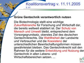 LuettgeL@bfn.de

Koalitionsvertrag v. 11.11.2005
Koalitionsvertrag v. 11.11.2005
S. 61
S. 61

Grüne Gentechnik verantwortlich nutzen
Die Biotechnologie stellt eine wichtige
Zukunftsbranche für Forschung und Wirtschaft dar,
die bereits weltweit etabliert ist. Der Schutz von
Mensch und Umwelt bleibt, entsprechend dem
Vorsorgegrundsatz, oberstes Ziel des deutschen
Gentechnikrechts. Die Wahlfreiheit der Landwirte
und Verbraucher und die Koexistenz der
unterschiedlichen Bewirtschaftungsformen müssen
gewährleistet bleiben. Das Gentechnikrecht soll den
Rahmen für die weitere Entwicklung und Nutzung der
Gentechnik in allen Lebens- und
Wirtschaftsbereichen setzen. ...
17

 