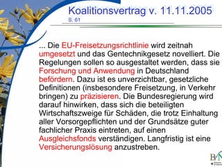 LuettgeL@bfn.de

Koalitionsvertrag v. 11.11.2005
Koalitionsvertrag v. 11.11.2005
S. 61
S. 61

... Die EU-Freisetzungsrichtlinie wird zeitnah
umgesetzt und das Gentechnikgesetz novelliert. Die
Regelungen sollen so ausgestaltet werden, dass sie
Forschung und Anwendung in Deutschland
befördern. Dazu ist es unverzichtbar, gesetzliche
Definitionen (insbesondere Freisetzung, in Verkehr
bringen) zu präzisieren. Die Bundesregierung wird
darauf hinwirken, dass sich die beteiligten
Wirtschaftszweige für Schäden, die trotz Einhaltung
aller Vorsorgepflichten und der Grundsätze guter
fachlicher Praxis eintreten, auf einen
Ausgleichsfonds verständigen. Langfristig ist eine
Versicherungslösung anzustreben.
18

 