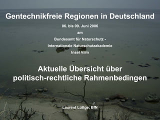 LuettgeL@bfn.de

Gentechnikfreie Regionen in Deutschland
Gentechnikfreie Regionen in Deutschland

Gentechnikfreie Regionen in Deutschland
06. bis 09. Juni 2006
am
Bundesamt für Naturschutz Internationale Naturschutzakademie
Insel Vilm

Aktuelle Übersicht über
politisch-rechtliche Rahmenbedingen

Laurent Lüttge, BfN

2

 
