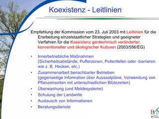 LuettgeL@bfn.de

Koexistenz Leitlinien
Koexistenz -- Leitlinien
Empfehlung der Kommission vom 23. Juli 2003 mit Leitlinien für die
Erarbeitung einzelstaatlicher Strategien und geeigneter
Verfahren für die Koexistenz gentechnisch veränderter,
konventioneller und ökologischer Kulturen (2003/556/EG)
•

•

•
•
•
•

Innerbetriebliche Maßnahmen
(Sicherheitsabstände, Pufferzonen, Pollenfallen oder -barrieren
wie z. B. Hecken, etc.)
Zusammenarbeit benachbarter Betrieben
(gegenseitige Information über Aussaatpläne, Verwendung von
Pflanzensorten mit unterschiedlichen Blütezeiten)
Überwachung (und Meldesysteme)
Schulung der Landwirte
Austausch von Informationen
Beratungsdienste
7

 