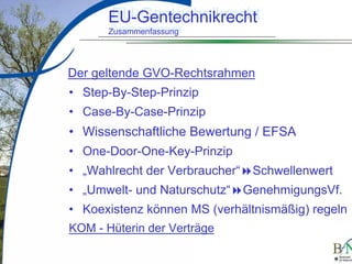 LuettgeL@bfn.de

EU-Gentechnikrecht
EU-Gentechnikrecht
Zusammenfassung
Zusammenfassung

Der geltende GVO-Rechtsrahmen
• Step-By-Step-Prinzip
• Case-By-Case-Prinzip

•
•
•
•
•

Wissenschaftliche Bewertung / EFSA
One-Door-One-Key-Prinzip
„Wahlrecht der Verbraucher“ Schwellenwert
„Umwelt- und Naturschutz“ GenehmigungsVf.
Koexistenz können MS (verhältnismäßig) regeln

KOM - Hüterin der Verträge
8

 