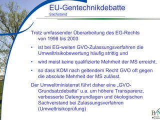 LuettgeL@bfn.de

EU-Gentechnikdebatte
EU-Gentechnikdebatte
Sachstand
Sachstand

Trotz umfassender Überarbeitung des EG-Rechts
von 1998 bis 2003
•

ist bei EG-weiten GVO-Zulassungsverfahren die
Umweltrisikobewertung häufig strittig und

•

wird meist keine qualifizierte Mehrheit der MS erreicht,

•

so dass KOM nach geltendem Recht GVO oft gegen
die absolute Mehrheit der MS zulässt.

Der Umweltministerrat führt daher eine „GVOGrundsatzdebatte“ u.a. um höhere Transparenz,
verbesserte Datengrundlagen und ökologischen
Sachverstand bei Zulassungsverfahren
(Umweltrisikoprüfung)
9

 