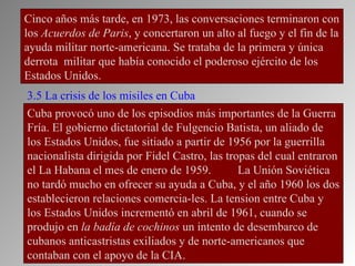 Cinco años más tarde, en 1973, las conversaciones terminaron con
los Acuerdos de Paris, y concertaron un alto al fuego y el fin de la
ayuda militar norte-americana. Se trataba de la primera y única
derrota militar que había conocido el poderoso ejército de los
Estados Unidos.
3.5 La crisis de los misiles en Cuba
Cuba provocó uno de los episodios más importantes de la Guerra
Fría. El gobierno dictatorial de Fulgencio Batista, un aliado de
los Estados Unidos, fue sitiado a partir de 1956 por la guerrilla
nacionalista dirigida por Fidel Castro, las tropas del cual entraron
el La Habana el mes de enero de 1959.          La Unión Soviética
no tardó mucho en ofrecer su ayuda a Cuba, y el año 1960 los dos
establecieron relaciones comercia-les. La tension entre Cuba y
los Estados Unidos incrementó en abril de 1961, cuando se
produjo en la badía de cochinos un intento de desembarco de
cubanos anticastristas exiliados y de norte-americanos que
contaban con el apoyo de la CIA.
 
