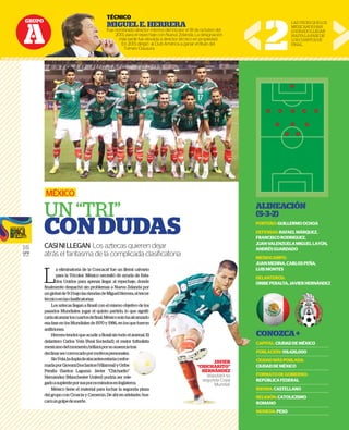 GRUPO
A
16
GFR
MEDIA
L
a eliminatoria de la Concacaf fue un literal calvario
para la Tricolor. México necesitó de ayuda de Esta-
dos Unidos para apenas llegar al repechaje, donde
finalmente despachó sin problemas a Nueva Zelanda por
unglobalde9-3bajolasriendasdeMiguelHerrera,eltercer
técnicoenlasclasificatorias.
Los aztecas llegan a Brasil con el mismo objetivo de los
pasados Mundiales: jugar el quinto partido, lo que signifi-
caríaalcanzarloscuartosdefinal.Méxicosolohaalcanzado
esafaseenlosMundialesde1970y1986,enlosquefueron
anfitriones.
HerreratendráqueacudiraBrasilsintodoelarsenal.El
delantero Carlos Vela (Real Sociedad), el mejor futbolista
mexicanodelmomento,brillaráporsuausenciatras
declinarserconvocadopormotivospersonales.
SinVela,ladupladeatacantesestaríaconfor-
madaporGiovaniDosSantos(Villarreal)yOribe
Peralta (Santos Laguna). Javier “Chicharito”
Hernández (Manchester United) podría ser rele-
gadoasuplenteporsuspocosminutosenInglaterra.
México tiene el material para luchar la segunda plaza
del grupo con Croacia y Camerún. De ahí en adelante, bus-
caráungolpedesuerte.
MÉXICO
UN “TRI”
CONDUDAS
CASINILLEGAN Los aztecas quieren dejar
atrás el fantasma de la complicada clasiﬁcatoria
TÉCNICO
MIGUELE.HERRERA
Fue nombrado director interino del tricolor el 18 de octubre del
2013, para el repechaje con Nueva Zelanda. La designación
más tarde fue elevada a director técnico en propiedad.
En 2013, dirigió al Club América a ganar el título del
Torneo Clausura. 2
LASVECESQUELOS
MEXICANOSHAN
LOGRADOLLEGAR
HASTALAFASEDE
LOSCUARTOSDE
FINAL.
ALINEACIÓN
(5-3-2)
PORTERO:GUILLERMOOCHOA
DEFENSAS:RAFAELMÁRQUEZ,
FRANCISCORODRIGUEZ,
JUANVALENZUELAMIGUELLAYÚN,
ANDRÉSGUARDADO
MEDIOCAMPO:
JUANMEDINA,CARLOSPEÑA,
LUISMONTES
DELANTEROS:
ORIBEPERALTA,JAVIERHERNÁNDEZ
CONOZCA+
CAPITAL:CIUDADDEMÉXICO
POBLACIÓN:119,426,000
CIUDADMÁSPOBLADA:
CIUDADDEMÉXICO
FORMATODEGOBIERNO:
REPÚBLICAFEDERAL
IDIOMA:CASTELLANO
RELIGIÓN:CATOLICISMO
ROMANO
MONEDA:PESO
GRUPO
TÉCNICO
MIGUELE.
Fue nombrado direct
2013, para el rep
más tarde fue
En 2013, dirig
Torneo Clau
oncacaf fue un literal calvario
o necesitó de ayuda de Esta-
as llegar al repechaje, donde
oblemas a Nueva Zelanda por
dasdeMiguelHerrera,eltercer
l con el mismo objetivo de los
quinto partido, lo que signifi-
inal.Méxicosolohaalcanzado
1970y1986,enlosquefueron
raBrasilsintodoelarsenal.El
Sociedad), el mejor futbolista
aráporsuausenciatras
motivospersonales.
ntesestaríaconfor-
(Villarreal)yOribe
avier “Chicharito”
ted) podría ser rele-
sminutosenInglaterra.
para luchar la segunda plaza
merún. De ahí en adelante, bus-
p MEDIOCAMPO:
JUANMEDINA,CARLOSP
LUISMONTES
DELANTEROS:
ORIBEPERALTA,JAVIERH
CONOZCA+
CAPITAL:CIUDADDEMÉX
POBLACIÓN:119,426,000
CIUDADMÁSPOBLADA:
CIUDADDEMÉXICO
FORMATODEGOBIERNO
REPÚBLICAFEDERAL
IDIOMA:CASTELLANO
RELIGIÓN:CATOLICISMO
ROMANO
JAVIER
“CHICHARITO”
HERNÁNDEZ
disputará su
segunda Copa
Mundial.
 