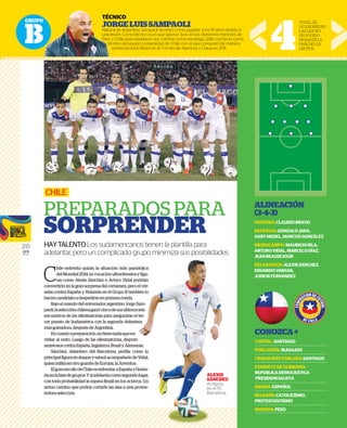 GRUPO
B
20
GFR
MEDIA
ALINEACIÓN
(3-4-3)
PORTERO:CLAUDIOBRAVO
DEFENSAS:GONZALOJARA,
GARYMEDEL,MARCOSGONZÁLEZ
MEDIOCAMPO:MAURICIOISLA,
ARTUROVIDAL,MARCELODÍAZ,
JEANBEAUSEJOUR
DELANTEROS:ALEXISSANCHEZ,
EDUARDOVARGAS,
JUNIORFERNÁNDEZ
CONOZCA+
CAPITAL:SANTIAGO
POBLACIÓN:16,634,603
CIUDADMÁSPOBLADA:SANTIAGO
FORMATODEGOBIERNO:
REPÚBLICADEMOCRÁTICA
PRESIDENCIALISTA
IDIOMA:ESPAÑOL
RELIGIÓN:CATOLICISMO,
PROTESTANTISMO
MONEDA:PESO
C
hile enfrenta quizás la situación más paradójica
delMundial2014:suvocaciónultraofensivayfigu-
ras como Alexis Sánchez o Arturo Vidal podrían
convertirlo en la gran sorpresa del certamen, pero el vér-
selas contra España y Holanda en el Grupo B también lo
hacencandidatoadespedirseenprimeraronda.
Bajo el mando del entrenador argentino Jorge Sam-
paoli,laselecciónchilenaganócincodesusúltimosseis
encuentros de las eliminatorias para asegurarse el ter-
cer puesto de Sudamérica con la segunda delantera
másgoleadora,despuésdeArgentina.
Encuantoapreparación,notienenadaqueen-
vidiar al resto. Luego de las eliminatorias, disputó
amistososcontraEspaña,Inglaterra,BrasilyAlemania.
Sánchez, delantero del Barcelona, perfila como la
principalfiguraenataqueyestaráacompañadodeVidal,
quienmilitaenotrograndedeEuropa,laJuventus.
ElgranescollodeChileesenfrentaraEspañayHolan-
daenlafasedegrupos.Ysiadelantacomosegundolugar,
con toda probabilidad le espera Brasil en los octavos. Un
arduo camino que podría cortarle las alas a una prome-
tedoraselección.
CHILE
PREPARADOS PARA
SORPRENDER
HAYTALENTOLos sudamericanos tienen la plantilla para
adelantar, pero un complicado grupo minimiza sus posibilidades
TÉCNICO
JORGELUISSAMPAOLI
Natural de Argentina, Sampaoli se retiró como jugador a los 19 años debido a
una lesión. Como técnico tuvo que laborar duro en las divisiones menores de
Perú y Chile para establecer sus méritos como estratega. Saltó a la fama como
técnico del equipo Universidad de Chile, con el que conquistó de manera
consecutiva los títulos en el Torneo de Apertura y Clausura 2011. 4
TOTALDE
OCASIONESEN
LASQUENO
HAPODIDO
PASARDELA
FASEDELOS
GRUPOS.
radójica
vayfigu-
podrían
ro el vér-
mbién lo
e Sam-
osseis
el ter-
ntera
n-
utó
mania.
como la
deVidal,
us.
yHolan-
dolugar,
avos. Un
prome-
g p p
ALEXIS
SÁNCHEZ
es ﬁgura
en el FC
Barcelona.
O
TÉC
JO
Natur
una le
Perú y
téc
c
 