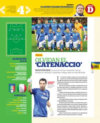 GRUPO
D
33
GFR
MEDIA
L
os torneos recientes arrojan una nueva Italia, que
vuelveaserunafavoritadelfútbolmundial.Alcanzó
elsubcampeonatoenlaEuro2012,yllegóadominar
aEspañaporinstantesenlaCopaConfederaciones2013an-
tesdecaerenpenales.
Esas dos actuaciones resumen la transformación que
ha tenido Italia desde su humillante eliminación a las pri-
merasdecambioenelMundialdel2010comocampeones
vigentes.
Despuésdedécadasdejugarunadefensaférrea(elca-
tenaccio), el técnico Claudio Cesare Prandelli revolucionó
el planteamiento de los Azzurri, que ahora no tienen timi-
dezparaatacar.
LasdudasdeItaliacentranenquiénacompañaráaMa-
rioBalotelli(Milan)enelataque.
ElmediocampoestáresueltoconAndreaPirlo,quiena
sus35añostodavíabrillaconlaJuventus.DanieleDeRossi,
Riccardo Montolivo, Thiago Motta, Claudio Marchisio y
Antonio Candreva le dan profundidad a ese sector. En la
portería,elsiemprefiableGianluigiBuffonjugarásuquinta
CopadelMundo.
Italia, sin dudas, tiene la experiencia y el material para
adelantardeeste“grupodelamuerte”,ymásallá.
ITALIA
OLVIDAN EL
‘CATENACCIO’
NUEVOENFOQUELos azzurri se han mostrado menos
tímidos en ofensiva y apuestan a llegar lejos en este Mundial
GIANLUIGI
BUFFON
disputará su
quinta Copa
Mundial.
4
LOSCAMPEONA-
TOSALCANZADOS
ENLACOPA
MUNDIAL.SOLO
BRASILTIENEMÁS
CORONAS.
TÉCNICO
CLAUDIOCESAREPRANDELLI
Tras una carrera como centrocampista de 1974 a 1990, destacándose con el
Juventus y el Atalanta, el italiano Prandelli dirigió el Fiorentina de 2005 a 2010,
para el 30 de mayo de ese año tomar la dirección de la selección nacional
de Italia. Como jefe de los italianos, quedó subcampeón
de la Eurocopa 2012, cayendo ante España 4-0 en la ﬁnal.
ALINEACIÓN
(4-3-3)
PORTERO:GIANLUIGIBUFFON
DEFENSAS:IGNAZIOABATE,
ANDREABARZAGLI,
GIORGIOCHIELLINI,
MATTIADESCIGLIO
MEDIOCAMPO:DANIELEDEROSSI,
ANDREAPIRLO,
CLAUDIOMARCHISIO
DELANTEROS:LORENZOINSIGNE,
MARIOBALOTELLI,
STEPHANELSHAARAWY
CONOZCA+
CAPITAL:ROMA
POBLACIÓN:59,433,744
CIUDADMÁSPOBLADA:ROMA
FORMADEGOBIERNO:REPÚBLICA
PARLAMENTARIA
IDIOMA:ITALIANO
RELIGIÓN:CATOLICISMO
MONEDA:EURO
GR
TÉCNICO
NDELLI
ándose con el
2005 a 2010,
ción nacional
ubcampeón
n la ﬁnal.
GIANLUIGI
BUFFON
disputará su
quinta Copa
Mundial.
SIO
NE,
LLI,
WY
+
MA
44
MA
CA
RIA
NO
MO
RO
 