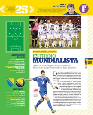 GRUPO
F
39
GFR
MEDIA
D
e las cenizas de una guerra civil a la gloria en el
campo de juego, Bosnia participará en su primer
Mundial en Brasil. Difícilmente reconocido como
un equipo de tradición dentro del fútbol europeo, Bosnia
jugó su primer partido como nación independiente ape-
nasen1995.
Casi dos décadas después, los bosnios hicieron
historia cuando Vedad Ibisevic anotó en el
triunfo de 1-0 sobre Lituania en Kaunas en la
última fecha de clasificación para conseguir
el boleto a Brasil. El equipo ganó ocho de
sus diez encuentros en las eliminatorias,
empatandounoyperdiendootro.Con30golesanotados,
Bosnia fue la cuarta mejor ofensiva de la zona europea
durante las clasificaciones. De la misma manera, su de-
fensivaimpresionóaladmitirúnicamenteseistantos.
Pero, el único punto débil en Brasil podría ser la línea
defensivaluegodequelaslesioneshanmermadolazona
central. Pese al problema, los bosnios se mantienen pre-
cavidamenteoptimistasenquepodríanquedaralmenos
en segundo lugar de su sector y llegar a octavos de final
detrásdelagranfavorita,Argentina.
BOSNIAYHERZEGOVINA
ESTRENO
MUNDIALISTA
DEBUTLos bosnios llegan a Brasil con la intención
de demostrar que pertenecen entre lo mejor del planeta
EDIN
DZEKO
milita con
el Man-
chester
City de la
Premier.
25
TÉCNICO
SAFETSUSIC
Debutó en el 2009 con la selección del país, llevandola a
la primera clasiﬁcación en una Copa del Mundo. También
dirigió a clubes como AS Cannes y el Istambulspor. Se
destacó como goleador en la antigua Yugoslavia, a la que
representó en las Copas del Mundo del 1982 y 1990.
SUCLASIFICACIÓN
ENELRANKING.
ESTASERÁSU
PRIMERAPAR-
TICIPACIÓNENUN
MUNDIAL.
ALINEACIÓN
(4-1-3-2)
PORTERO:ASMIRBEGOVIC
DEFENSAS:SEJADSALIHOVIC,
ERMINBICAKCIC,EMIRSPAHIC,
MENSURMUJDZA
MEDIOCAMPO:HARISMEDUNJANIN,
SENADLULIC,MIRALEMPJANIC,
IZETHAJROVIC
DELANTEROS:EDINDZEKO,
VEDADIBISEVIC
CONOZCA+
CAPITAL:SARAJEVO
POBLACIÓN: 3,791,622
CIUDADMÁSPOBLADA:SARAJEVO
FORMADEGOBIERNO: REPÚBLICA
FEDERALPARLAMENTARIA
IDIOMA:VARIOS
RELIGIÓN:CRISTIANISMO
MONEDA:MARCO
e las cenizas de una guer
campo de juego, Bosnia p
Mundial en Brasil. Difícilm
un equipo de tradición dentro de
jugó su primer partido como nac
nasen1995.
Casi dos décadas despué
historia cuando Vedad
triunfo de 1-0 sobre Lit
última fecha de clasi
el boleto a Brasil. E
sus diez encuentr
empatandounoyperdiendootro
Bosnia fue la cuarta mejor ofens
durante las clasificaciones. De la
fensivaimpresionóaladmitirúnic
Pero, el único punto débil en B
defensivaluegodequelaslesione
central. Pese al problema, los bos
cavidamenteoptimistasenquepo
en segundo lugar de su sector y l
detrásdelagranfavorita,Argentin
EDIN
DZEKO
milita con
el Man-
chester
City de la
Premier.
AJROVIC
NDZEKO,
IBISEVIC
ZCA+
RAJEVO
3,791,622
RAJEVO
PÚBLICA
ENTARIA
:VARIOS
ANISMO
MARCO
 