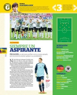 GRUPO
G
42
GFR
MEDIA
N
o cabe duda que la Alemania de Joachim Loew
cuenta con todas las armas para disputar el
campeonato en Brasil. No obstante, la poderosa
seleccióneuropea,semifinalistaenSudáfrica2010,podría
nollegarenóptimascondicionesparalagrancita.
El mediocampista Sami Khedira (Real Madrid) se des-
garróunligamentoensurodillaelpasadomesdenoviem-
breyseperdiócasítodalatemporada.
Otras figuras como Mario Gómez (Fiorentina), Miro-
slav Klose (Lazio) e Ilkay Gundogan (Borussia Dortmund)
tambiénsufrierondedolenciasalolargodelacampañay
noesseguroquelleguenaun100porcientoaBrasil.
No obstante, si alguna selección tiene la profundidad
paraafrontarestetipodeproblemasesAlemania.Manuel
Neuer(BayernMúnich)esconsideradopormuchoscomo
el mejor portero del mundo, y el defensa Philipp Lahm y
el mediocampista Bastian Schweinsteiger proveen ex-
periencia y seguridad en sus posiciones. Mientras, Mesut
Ozil,ThomasMulleryMarioGotzesiguenmejorando.
En un grupo que perfila complicado, Alemania debe
conseguir su boleto para la próxima ronda y así avanzar
hastalasúltimasinstanciasdeltorneo.
ALEMANIA
SIEMPRE UN
ASPIRANTE
PRECAUCIÓNLos alemanes perﬁlan como un peso pesado,
pero las lesiones podrían golpear sus posibilidades
TÉCNICO
JOACHIMLOEW
Una de las caras más conocidas entre los entrenadores, el alemán de 54
años va para su segunda Copa del Mundo corrida con los alemanes. En
Sudáfrica fue tercer lugar, al igual que en el 2006, cuando era asistente del
actual técnico de Estados Unidos, Jurgens Klinsmann, con quien, de hecho,
chocará en la primera ronda de Brasil 2014. 3
TIENENTRESCOPASDEL
MUNDOYSOLOSONSU-
PERADOSPORBRASILE
ITALIA,QUIENESTIENEN
CINCOYCUATROCOPAS
RESPECTIVAMENTE
ALINEACIÓN
(4-2-3-1)
PORTERO:MANUELNEUER
DEFENSAS:PHILLIPPLAHM,
PERMERTESACKER,MATSHUMMELS,
JEROMEBOATENG
MEDIOCAMPO:TONIKROOS,BASTIAN
SCHWEINSTEIGER,THOMASMULLER,
MESUTOZIL,MARCOREUS
DELANTEROS:MIROSLAVKLOSE
CONOZCA+
CAPITAL:BERLÍN
POBLACIÓN:80,219,697
CIUDADMÁSPOBLADA:BERLÍN
FORMADEGOBIERNO:REPÚBLICA
FEDERALPARLAMENTARIA
IDIOMA:ALEMÁN
RELIGIÓN:CRISTIANISMO
MONEDA:EURO
GRUPO
TÉCNICO
JOACHI
Una de las caras
años va para su
Sudáfrica fue ter
actual técnico d
chocará en la pr
MANUEL
NEUER
fue el
portero en
el equipo
ideal de la
FIFA del
2013.
 