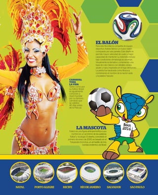 LAMASCOTA
Fuleco es una ﬁgura antropomórﬁca cuyo
nombre es un acrónimo de las palabras
‘fútbol’ y ‘ecología’. El diseño, concebido el
primero de enero de 2000, es basado en el
Tolypeutes tricinctus, un armadillo de tres
bandas endémico de Brasil.
ELBALÓN
Para este Mundial, la compañía de equipo
deportivo Adidas fabricó un nuevo balón,
compuesto por seis paneles. Este diseño le
permite mayor velocidad de vuelo y mejor
capacidad de mantener su redondez incluso
bajo condiciones climatológicas adversas.
Visualmente es llamativo, conteniendo una
base de color blanco con detalles verdes,
azules y rojos, inspirados en el logo del torneo.
La pelota fue bautizada como Brazuca,
combinando el nombre de la nación sede
y la palabra ‘bazuka’.
NATAL PORTOALEGRE RECIFE RÍODEJANEIRO SALVADOR SAOPAULO
MASCOTA
ura antropomórﬁca cuyo
acrónimo de las palabras
a’. El diseño, concebido el
de 2000, es basado en el
ctus, un armadillo de tres
ndas endémico de Brasil.
CARNAVAL
TODA
LAVIDA
Tanto como por
su fútbol, Brasil
es igualmente
conocido a
nivel mundial
por su famoso
carnaval, que
se celebra
40 días antes
de la Pascua.
 