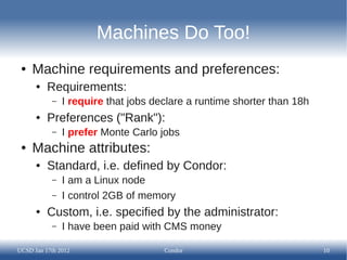 Machines Do Too!
 ●   Machine requirements and preferences:
      ●   Requirements:
           –   I require that jobs declare a runtime shorter than 18h
      ●   Preferences ("Rank"):
           –   I prefer Monte Carlo jobs
 ●   Machine attributes:
      ●   Standard, i.e. defined by Condor:
           –   I am a Linux node
           –   I control 2GB of memory
      ●   Custom, i.e. specified by the administrator:
           –   I have been paid with CMS money

UCSD Jan 17th 2012                   Condor                             10
 