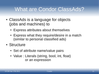 What are Condor ClassAds?
 ●   ClassAds is a language for objects
     (jobs and machines) to
      ●   Express attributes about themselves
      ●   Express what they require/desire in a match
          (similar to personal classified ads)
 ●   Structure
      ●   Set of attribute name/value pairs
      ●   Value : Literals (string, bool, int, float)
                  or an expression


UCSD Jan 17th 2012                 Condor               13
 