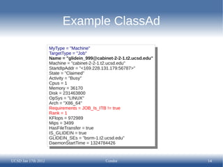 Example ClassAd

                     MyType = "Machine"
                      MyType = "Machine"
                     TargetType = "Job"
                      TargetType = "Job"
                     Name = "glidein_999@cabinet-2-2-1.t2.ucsd.edu"
                      Name = "glidein_999@cabinet-2-2-1.t2.ucsd.edu"
                     Machine = "cabinet-2-2-1.t2.ucsd.edu"
                      Machine = "cabinet-2-2-1.t2.ucsd.edu"
                     StartdIpAddr = "<169.228.131.179:56787>"
                      StartdIpAddr = "<169.228.131.179:56787>"
                     State = "Claimed"
                      State = "Claimed"
                     Activity = "Busy"
                      Activity = "Busy"
                     Cpus = 1
                      Cpus = 1
                     Memory = 36170
                      Memory = 36170
                     Disk = 231463800
                      Disk = 231463800
                     OpSys = "LINUX"
                      OpSys = "LINUX"
                     Arch = "X86_64"
                      Arch = "X86_64"
                     Requirements = JOB_Is_ITB != true
                      Requirements = JOB_Is_ITB != true
                     Rank = 1
                      Rank = 1
                     KFlops = 972989
                      KFlops = 972989
                     Mips = 3499
                      Mips = 3499
                     HasFileTransfer = true
                      HasFileTransfer = true
                     IS_GLIDEIN = true
                      IS_GLIDEIN = true
                     GLIDEIN_SEs = "bsrm-1.t2.ucsd.edu"
                      GLIDEIN_SEs = "bsrm-1.t2.ucsd.edu"
                     DaemonStartTime = 1324784426
                      DaemonStartTime = 1324784426


UCSD Jan 17th 2012                           Condor                    14
 