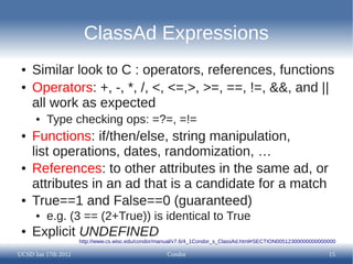 ClassAd Expressions
 ●   Similar look to C : operators, references, functions
 ●   Operators: +, -, *, /, <, <=,>, >=, ==, !=, &&, and ||
     all work as expected
      ●   Type checking ops: =?=, =!=
 ●   Functions: if/then/else, string manipulation,
     list operations, dates, randomization, …
 ●   References: to other attributes in the same ad, or
     attributes in an ad that is a candidate for a match
 ●   True==1 and False==0 (guaranteed)
      ●   e.g. (3 == (2+True)) is identical to True
 ●   Explicit UNDEFINED
                     http://www.cs.wisc.edu/condor/manual/v7.6/4_1Condor_s_ClassAd.html#SECTION00512300000000000000

UCSD Jan 17th 2012                                   Condor                                                     15
 