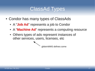 ClassAd Types
 ●   Condor has many types of ClassAds
      ●   A "Job Ad" represents a job to Condor
      ●   A "Machine Ad" represents a computing resource
      ●   Others types of ads represent instances of
          other services, users, licenses, etc

                             glideinWMS defines some




UCSD Jan 17th 2012              Condor                     17
 