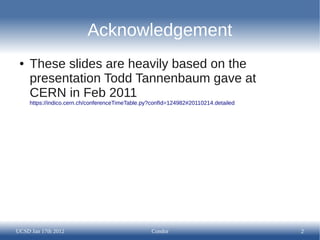 Acknowledgement
 ●   These slides are heavily based on the
     presentation Todd Tannenbaum gave at
     CERN in Feb 2011
     https://indico.cern.ch/conferenceTimeTable.py?confId=124982#20110214.detailed




UCSD Jan 17th 2012                                Condor                             2
 