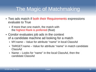 The Magic of Matchmaking
 ●   Two ads match if both their Requirements expressions
     evaluate to True
     ●   If more than one match, the match with
         the highest Rank is preferred (float)
 ●   Condor evaluates job ads in the context
     of a candidate machine ad looking for a match
     ●   MY.name – Value for attribute “name” in local ClassAd
     ●   TARGET.name – Value for attribute “name” in match candidate
         ClassAd
     ●   Name – Looks for “name” in the local ClassAd, then the
         candidate ClassAd



UCSD Jan 17th 2012                  Condor                             20
 