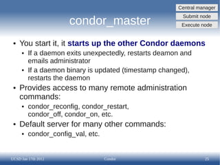 Central manager
                                                         Submit node
                      condor_master                     Execute node


 ●   You start it, it starts up the other Condor daemons
     ●   If a daemon exits unexpectedly, restarts deamon and
         emails administrator
     ●   If a daemon binary is updated (timestamp changed),
         restarts the daemon
 ●   Provides access to many remote administration
     commands:
     ●   condor_reconfig, condor_restart,
         condor_off, condor_on, etc.
 ●   Default server for many other commands:
     ●   condor_config_val, etc.


UCSD Jan 17th 2012                 Condor                        25
 