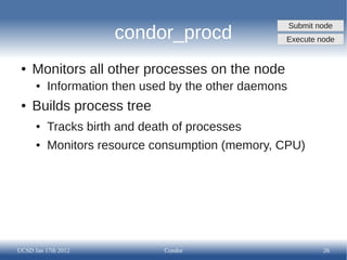 Submit node
                      condor_procd                 Execute node


 ●   Monitors all other processes on the node
      ●   Information then used by the other daemons
 ●   Builds process tree
      ●   Tracks birth and death of processes
      ●   Monitors resource consumption (memory, CPU)




UCSD Jan 17th 2012             Condor                          26
 