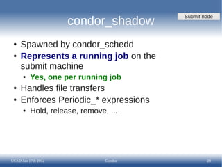 Submit node
                     condor_shadow
 ●   Spawned by condor_schedd
 ●   Represents a running job on the
     submit machine
      ●   Yes, one per running job
 ●   Handles file transfers
 ●   Enforces Periodic_* expressions
      ●   Hold, release, remove, ...




UCSD Jan 17th 2012              Condor           28
 