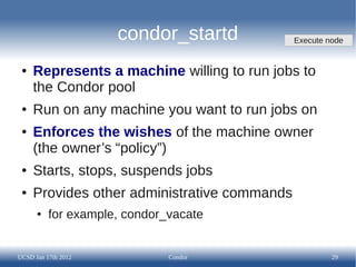 condor_startd            Execute node


 ●   Represents a machine willing to run jobs to
     the Condor pool
 ●   Run on any machine you want to run jobs on
 ●   Enforces the wishes of the machine owner
     (the owner’s “policy”)
 ●   Starts, stops, suspends jobs
 ●   Provides other administrative commands
      ●   for example, condor_vacate


UCSD Jan 17th 2012            Condor                   29
 