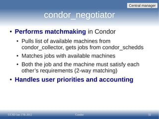 Central manager


                     condor_negotiator
 ●   Performs matchmaking in Condor
      ●   Pulls list of available machines from
          condor_collector, gets jobs from condor_schedds
      ●   Matches jobs with available machines
      ●   Both the job and the machine must satisfy each
          other’s requirements (2-way matching)
 ●   Handles user priorities and accounting




UCSD Jan 17th 2012            Condor                         32
 