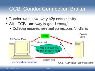 CCB: Condor Connection Broker
 ●   Condor wants two-way p2p connectivity
 ●   With CCB, one-way is good enough
      ●   Collector requests reversed connections for clients
                                                                  Execute
                                  CCB                             Node
      Job Submit Point
                           Call me back

                               I want to connect
                             to the execute node


                                  transfer files
          reversed connection                      CCB_ADDRESS=ccb.host.name

UCSD Jan 17th 2012                  Condor                                  35
 