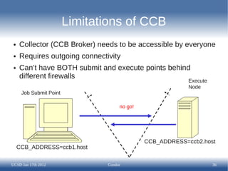 Limitations of CCB
 ●   Collector (CCB Broker) needs to be accessible by everyone
 ●   Requires outgoing connectivity
 ●   Can’t have BOTH submit and execute points behind
     different firewalls
                                                           Execute
                                                           Node
      Job Submit Point

                                     no go!




                                              CCB_ADDRESS=ccb2.host
     CCB_ADDRESS=ccb1.host

UCSD Jan 17th 2012              Condor                               36
 