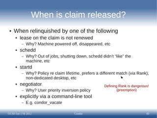 When is claim released?
 ●   When relinquished by one of the following
     ●   lease on the claim is not renewed
          –   Why? Machine powered off, disappeared, etc
     ●   schedd
          –   Why? Out of jobs, shutting down, schedd didn’t “like” the
              machine, etc
     ●   startd
          –   Why? Policy re claim lifetime, prefers a different match (via Rank),
              non-dedicated desktop, etc
     ●   negotiator                                      Defining Rank is dangerous!
          –   Why? User priority inversion policy                (preemption)
     ●   explicitly via a command-line tool
          –   E.g. condor_vacate

UCSD Jan 17th 2012                      Condor                                    43
 