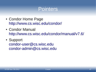 Pointers
 ●   Condor Home Page
     http://www.cs.wisc.edu/condor/
 ●   Condor Manual
     http://www.cs.wisc.edu/condor/manual/v7.6/
 ●   Support
     condor-user@cs.wisc.edu
     condor-admin@cs.wisc.edu




UCSD Jan 17th 2012       Condor                   47
 