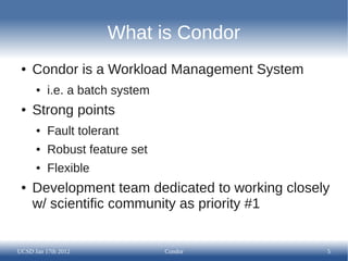 What is Condor
 ●   Condor is a Workload Management System
      ●   i.e. a batch system
 ●   Strong points
      ●   Fault tolerant
      ●   Robust feature set
      ●   Flexible
 ●   Development team dedicated to working closely
     w/ scientific community as priority #1


UCSD Jan 17th 2012              Condor           5
 