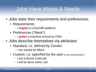 Jobs Have Wants & Needs
 ●   Jobs state their requirements and preferences:
      ●   Requirements:
           –   I require a Linux/x86 platform
      ●   Preferences ("Rank"):
           –   I prefer a machine owned by CMS
 ●   Jobs describe themselves via attributes:
      ●   Standard, i.e. defined by Condor:
           –   I am owned by Albert
      ●   Custom, i.e. specified by the user (or the administrator):
           –   I am a Monte Carlo job
           –   I will be done within 12h

UCSD Jan 17th 2012                    Condor                           9
 