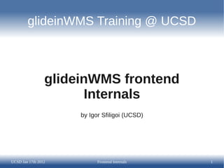 glideinWMS Training @ UCSD



                 glideinWMS frontend
                        Internals
                      by Igor Sfiligoi (UCSD)




UCSD Jan 17th 2012          Frontend Internals   1
 