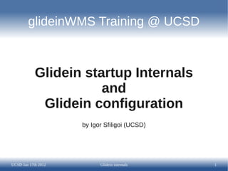 glideinWMS Training @ UCSD



            Glidein startup Internals
                       and
             Glidein configuration
                     by Igor Sfiligoi (UCSD)




UCSD Jan 17th 2012         Glidein internals   1
 
