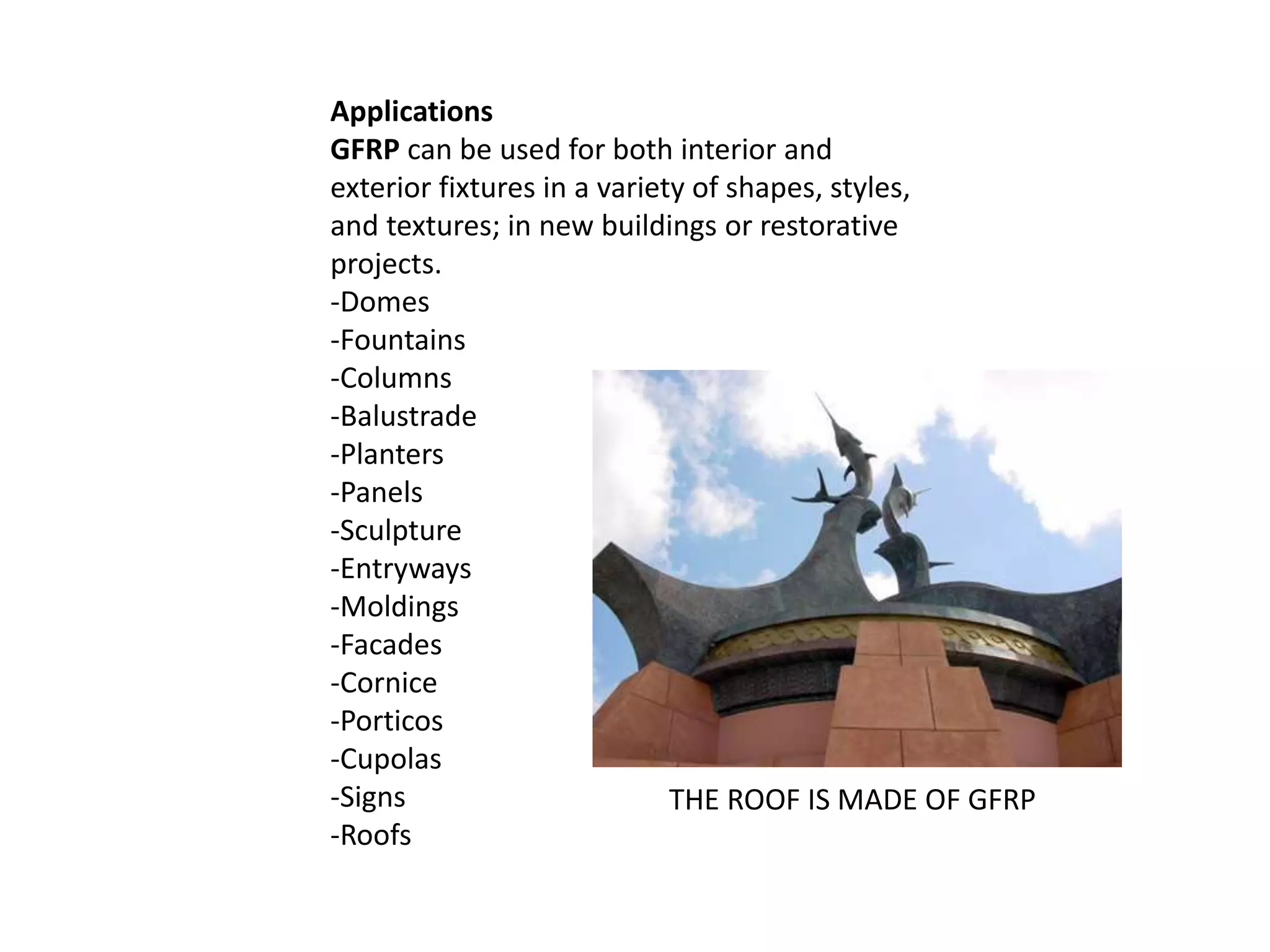 Applications
GFRP can be used for both interior and
exterior fixtures in a variety of shapes, styles,
and textures; in new buildings or restorative
projects.
-Domes
-Fountains
-Columns
-Balustrade
-Planters
-Panels
-Sculpture
-Entryways
-Moldings
-Facades
-Cornice
-Porticos
-Cupolas
-Signs
-Roofs
THE ROOF IS MADE OF GFRP
 